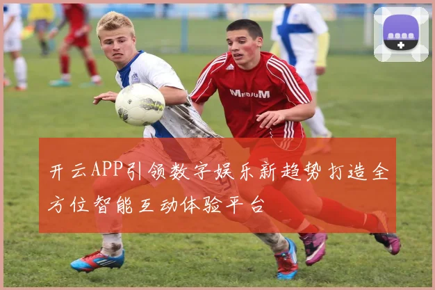 开云APP引领数字娱乐新趋势打造全方位智能互动体验平台
