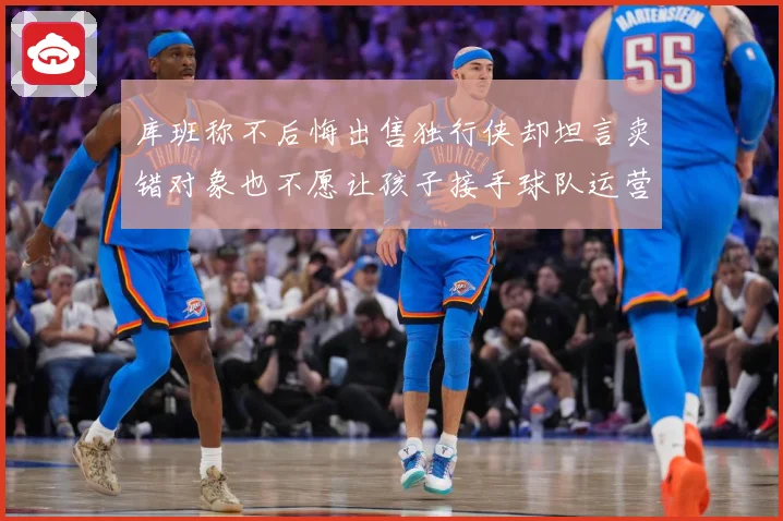 库班称不后悔出售独行侠却坦言卖错对象也不愿让孩子接手球队运营