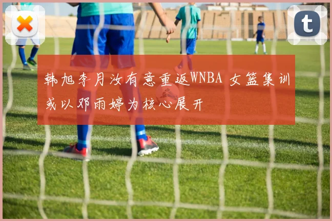 韩旭李月汝有意重返WNBA 女篮集训或以邓雨婷为核心展开