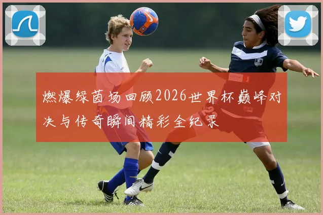 燃爆绿茵场回顾2026世界杯巅峰对决与传奇瞬间精彩全纪录