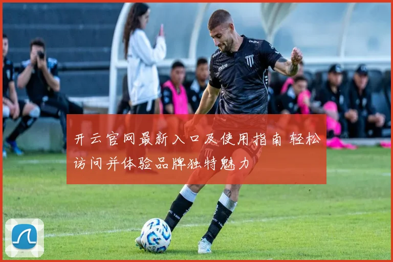 开云官网最新入口及使用指南 轻松访问并体验品牌独特魅力