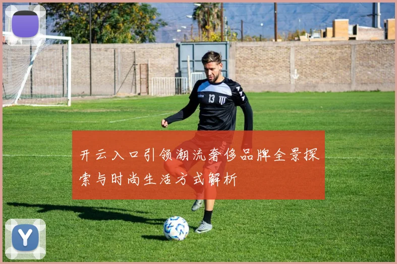 开云入口引领潮流奢侈品牌全景探索与时尚生活方式解析