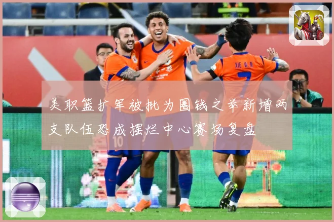 美职篮扩军被批为圈钱之举新增两支队伍恐成摆烂中心赛场复盘