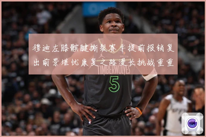 穆迪左膝髌腱撕裂赛季提前报销复出前景堪忧康复之路漫长挑战重重成长观察