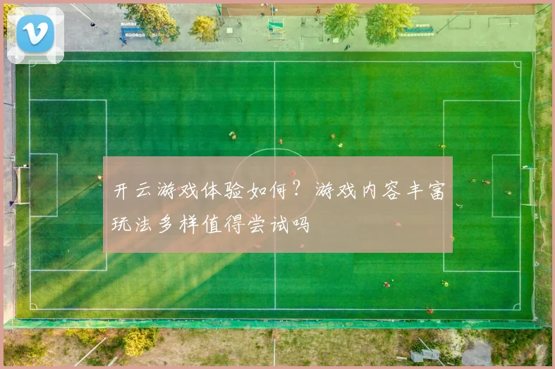 开云游戏体验如何？游戏内容丰富玩法多样值得尝试吗