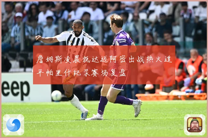 詹姆斯凌晨抵达迈阿密出战热火追平帕里什纪录赛场复盘