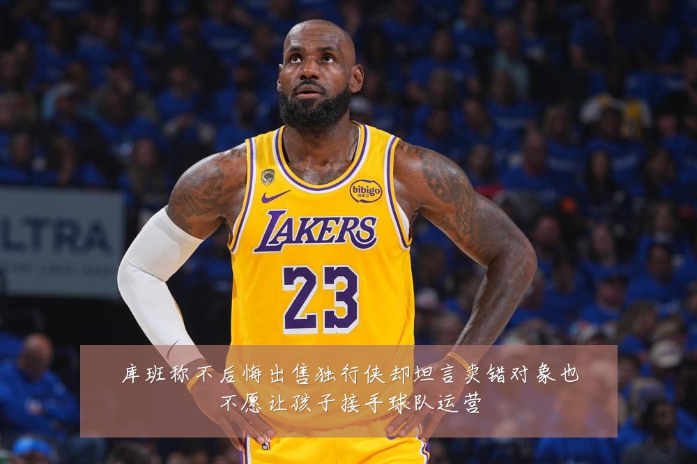 库班称不后悔出售独行侠却坦言卖错对象也不愿让孩子接手球队运营