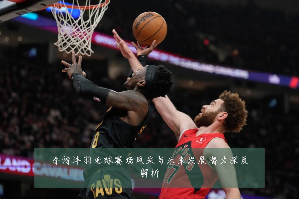 李诗沣羽毛球赛场风采与未来发展潜力深度解析